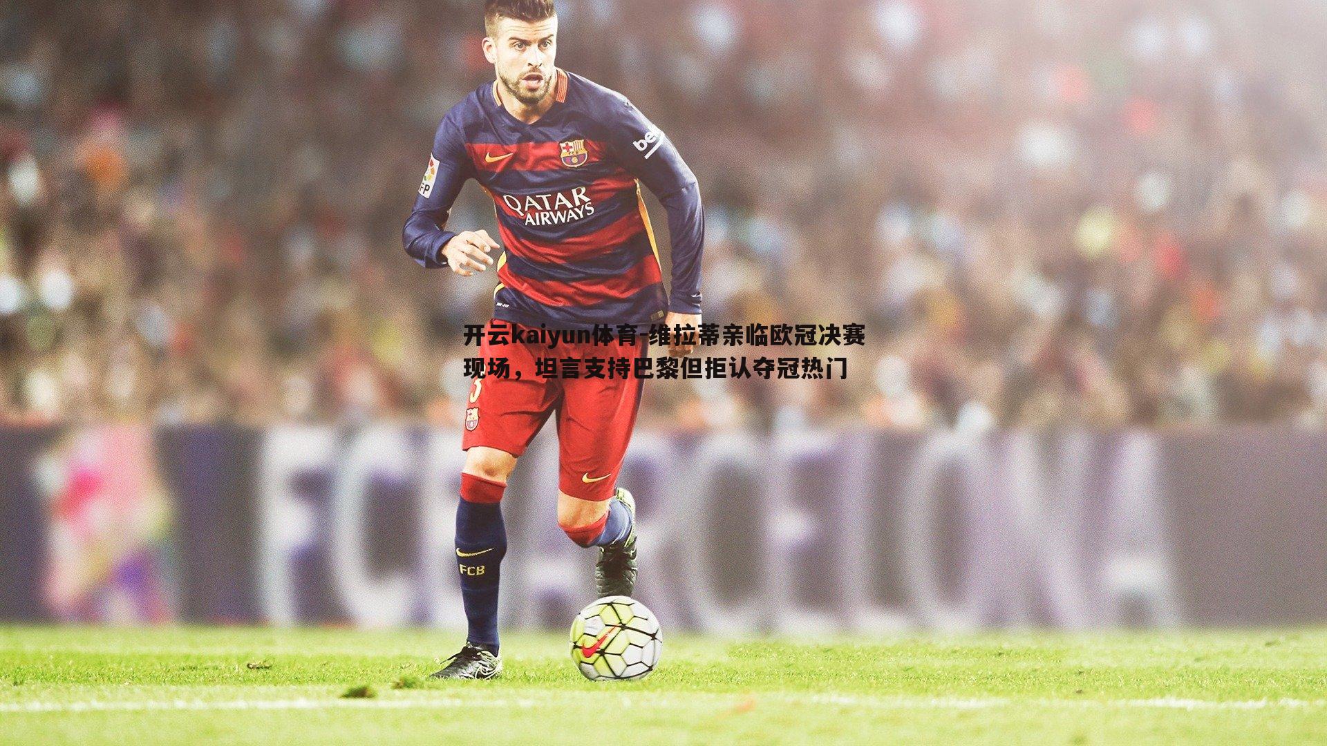 维拉蒂亲临欧冠决赛现场，坦言支持巴黎但拒认夺冠热门